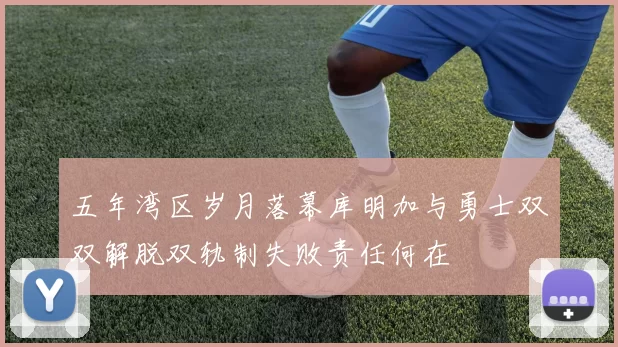 五年湾区岁月落幕库明加与勇士双双解脱双轨制失败责任何在