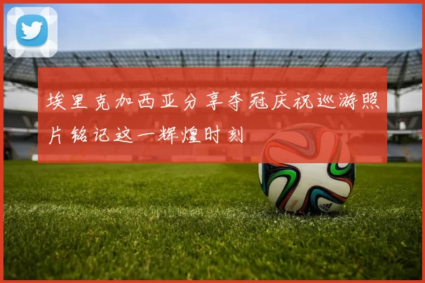 埃里克加西亚分享夺冠庆祝巡游照片铭记这一辉煌时刻