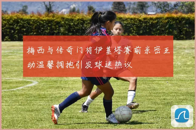 梅西与传奇门将伊基塔赛前亲密互动温馨拥抱引发球迷热议