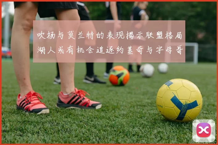 吹杨与莫兰特的表现揭示联盟格局湖人或有机会追逐约基奇与字母哥