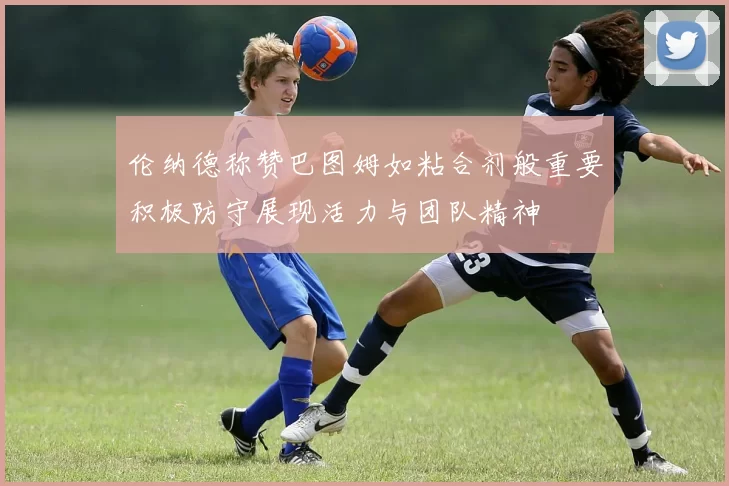 伦纳德称赞巴图姆如粘合剂般重要积极防守展现活力与团队精神