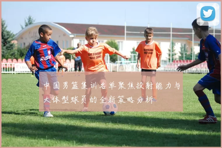 中国男篮集训名单聚焦投射能力与大体型球员的全新策略分析
