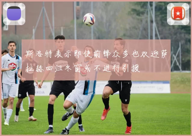 斯洛特表示即使前锋众多也欢迎萨拉赫回归冬窗或不进行引援