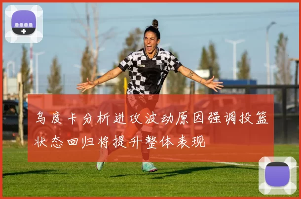 乌度卡分析进攻波动原因强调投篮状态回归将提升整体表现